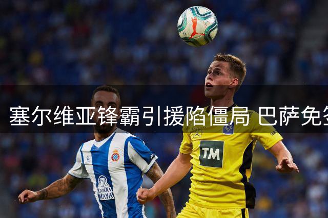 塞尔维亚锋霸引援陷僵局 巴萨免签机会牵动土耳其豪门神经