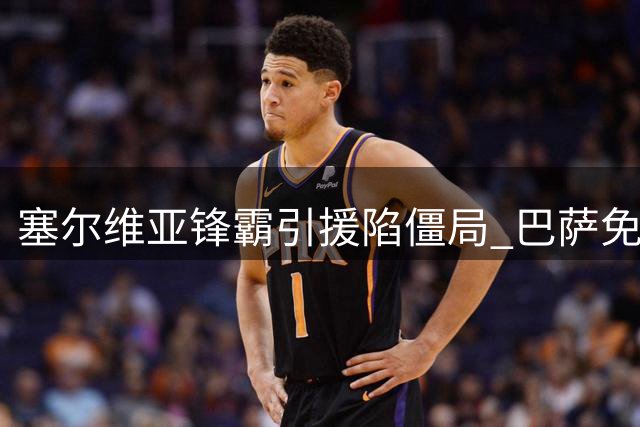 塞尔维亚锋霸引援陷僵局 巴萨免签机会牵动土耳其豪门神经