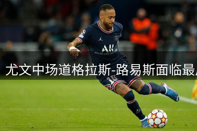 尤文中场道格拉斯-路易斯面临最后救赎 斯帕莱蒂耐心渐失
