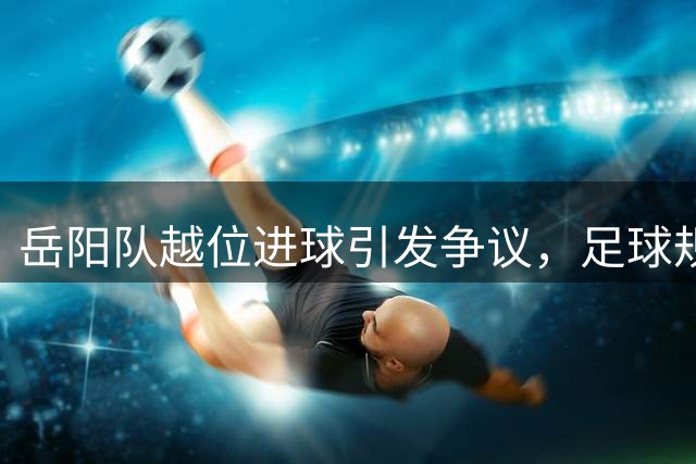 岳阳队越位进球引发争议，足球规则解读还原真相