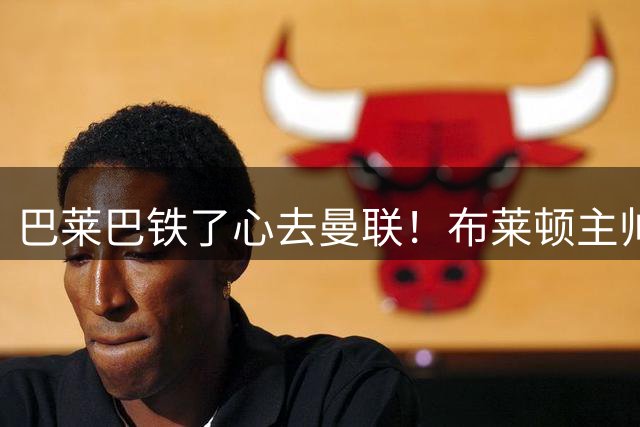 巴莱巴铁了心去曼联！布莱顿主帅赫尔泽勒：他从未考虑过其他球队