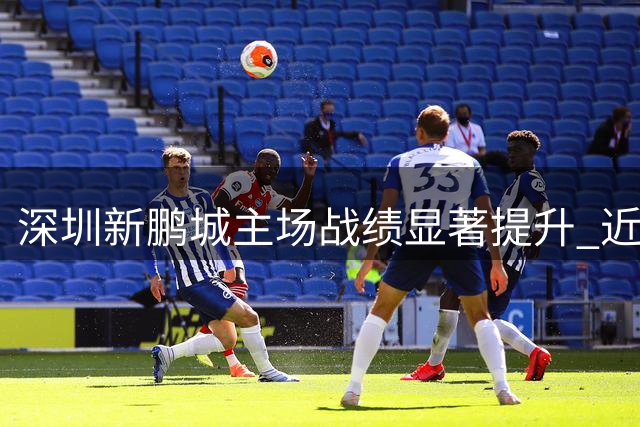 深圳新鹏城主场战绩显著提升 近4战3胜创多球纪录