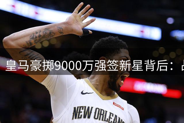 皇马豪掷9000万强签新星背后：战术适配性存疑 更衣室暗流涌动