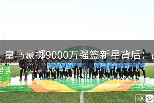 皇马豪掷9000万强签新星背后：战术适配性存疑 更衣室暗流涌动