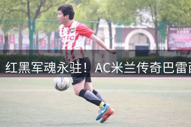 红黑军魂永驻！AC米兰传奇巴雷西逝世 6号战袍成永恒丰碑