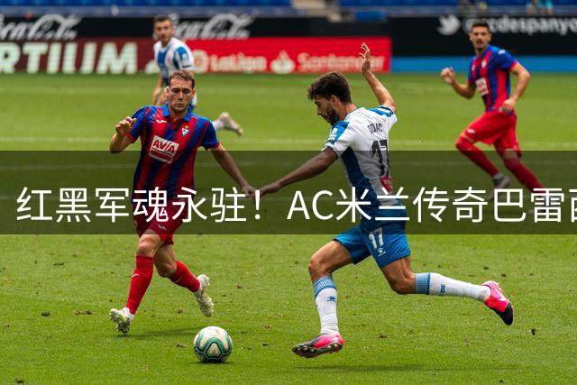 红黑军魂永驻！AC米兰传奇巴雷西逝世 6号战袍成永恒丰碑