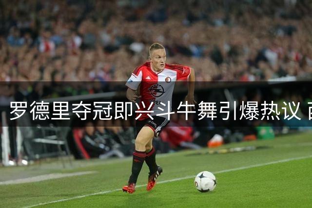 罗德里夺冠即兴斗牛舞引爆热议 西班牙文化传承引全球关注
