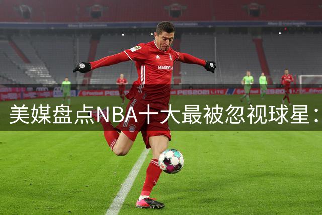 美媒盘点NBA十大最被忽视球星：湖人名将在列 凯尔特人传奇居首
