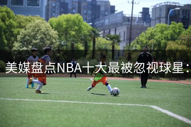 美媒盘点NBA十大最被忽视球星：湖人名将在列 凯尔特人传奇居首