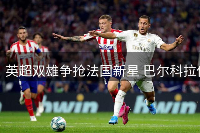 英超双雄争抢法国新星 巴尔科拉伦敦情结或成转会选择关键