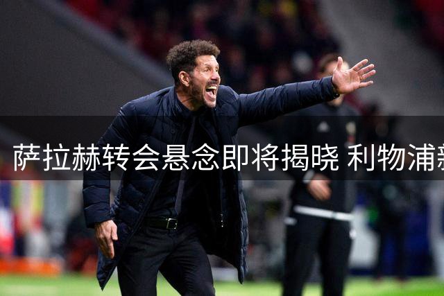 萨拉赫转会悬念即将揭晓 利物浦新帅坦承难觅替代者