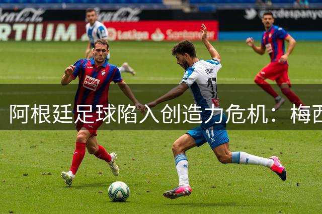 阿根廷足球陷入创造力危机：梅西退役阴影下的青黄不接