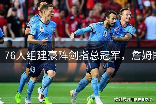 76人组建豪阵剑指总冠军，詹姆斯加盟引发热议